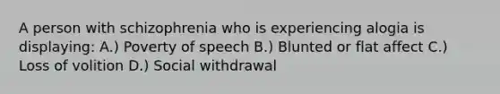 A person with schizophrenia who is experiencing alogia is displaying: A.) Poverty of speech B.) Blunted or flat affect C.) Loss of volition D.) Social withdrawal