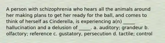 A person with schizophrenia who hears all the animals around her making plans to get her ready for the ball, and comes to think of herself as Cinderella, is experiencing a(n) _____ hallucination and a delusion of _____. a. auditory; grandeur b. olfactory; reference c. gustatory, persecution d. tactile; control