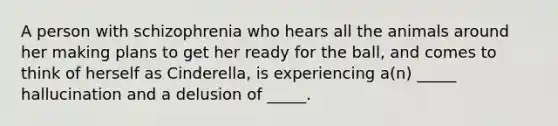 A person with schizophrenia who hears all the animals around her making plans to get her ready for the ball, and comes to think of herself as Cinderella, is experiencing a(n) _____ hallucination and a delusion of _____.