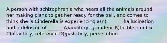 A person with schizophrenia who hears all the animals around her making plans to get her ready for the ball, and comes to think she is Cinderella is experiencing a(n) ______ hallucination and a delusion of ______ A)auditory; grandeur B)tactile; control C)olfactory; reference D)gustatory, persecution