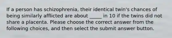 If a person has schizophrenia, their identical twin's chances of being similarly afflicted are about _____ in 10 if the twins did not share a placenta. Please choose the correct answer from the following choices, and then select the submit answer button.