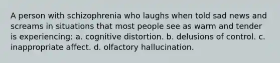 A person with schizophrenia who laughs when told sad news and screams in situations that most people see as warm and tender is experiencing: a. cognitive distortion. b. delusions of control. c. inappropriate affect. d. olfactory hallucination.