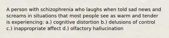 A person with schizophrenia who laughs when told sad news and screams in situations that most people see as warm and tender is experiencing: a.) cognitive distortion b.) delusions of control c.) inappropriate affect d.) olfactory hallucination