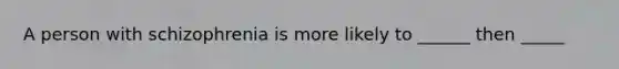 A person with schizophrenia is more likely to ______ then _____