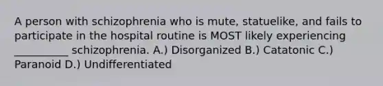 A person with schizophrenia who is mute, statuelike, and fails to participate in the hospital routine is MOST likely experiencing __________ schizophrenia. A.) Disorganized B.) Catatonic C.) Paranoid D.) Undifferentiated