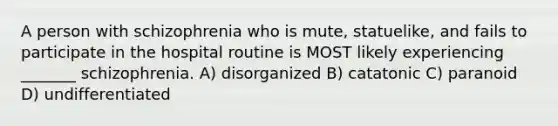 A person with schizophrenia who is mute, statuelike, and fails to participate in the hospital routine is MOST likely experiencing _______ schizophrenia. A) disorganized B) catatonic C) paranoid D) undifferentiated