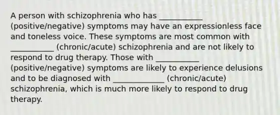 A person with schizophrenia who has ___________ (positive/negative) symptoms may have an expressionless face and toneless voice. These symptoms are most common with ___________ (chronic/acute) schizophrenia and are not likely to respond to drug therapy. Those with ___________ (positive/negative) symptoms are likely to experience delusions and to be diagnosed with _____________ (chronic/acute) schizophrenia, which is much more likely to respond to drug therapy.