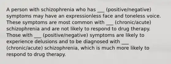 A person with schizophrenia who has ___ (positive/negative) symptoms may have an expressionless face and toneless voice. These symptoms are most common with ___ (chronic/acute) schizophrenia and are not likely to respond to drug therapy. Those with ___ (positive/negative) symptoms are likely to experience delusions and to be diagnosed with ___ (chronic/acute) schizophrenia, which is much more likely to respond to drug therapy.