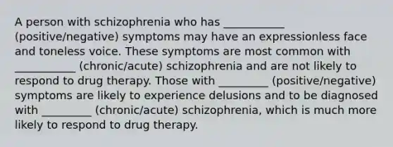 A person with schizophrenia who has ___________ (positive/negative) symptoms may have an expressionless face and toneless voice. These symptoms are most common with ___________ (chronic/acute) schizophrenia and are not likely to respond to drug therapy. Those with _________ (positive/negative) symptoms are likely to experience delusions and to be diagnosed with _________ (chronic/acute) schizophrenia, which is much more likely to respond to drug therapy.