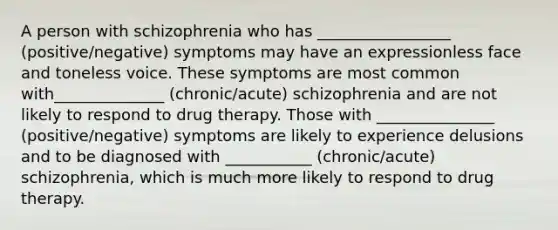 A person with schizophrenia who has _________________ (positive/negative) symptoms may have an expressionless face and toneless voice. These symptoms are most common with______________ (chronic/acute) schizophrenia and are not likely to respond to drug therapy. Those with _______________ (positive/negative) symptoms are likely to experience delusions and to be diagnosed with ___________ (chronic/acute) schizophrenia, which is much more likely to respond to drug therapy.