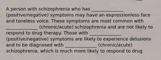 A person with schizophrenia who has ______________ (positive/negative) symptoms may have an expressionless face and toneless voice. These symptoms are most common with ______________ (chronic/acute) schizophrenia and are not likely to respond to drug therapy. Those with ______________ (positive/negative) symptoms are likely to experience delusions and to be diagnosed with ______________ (chronic/acute) schizophrenia, which is much more likely to respond to drug