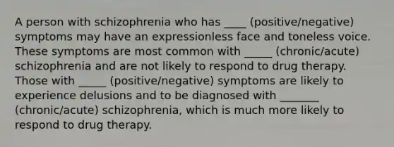 A person with schizophrenia who has ____ (positive/negative) symptoms may have an expressionless face and toneless voice. These symptoms are most common with _____ (chronic/acute) schizophrenia and are not likely to respond to drug therapy. Those with _____ (positive/negative) symptoms are likely to experience delusions and to be diagnosed with _______ (chronic/acute) schizophrenia, which is much more likely to respond to drug therapy.