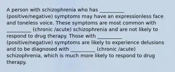 A person with schizophrenia who has __________ (positive/negative) symptoms may have an expressionless face and toneless voice. These symptoms are most common with __________ (chronic /acute) schizophrenia and are not likely to respond to drug therapy. Those with __________ (positive/negative) symptoms are likely to experience delusions and to be diagnosed with __________ (chronic /acute) schizophrenia, which is much more likely to respond to drug therapy.