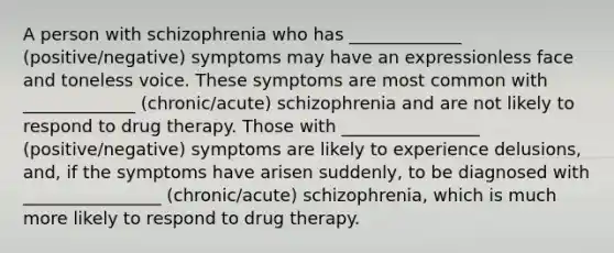 A person with schizophrenia who has _____________ (positive/negative) symptoms may have an expressionless face and toneless voice. These symptoms are most common with _____________ (chronic/acute) schizophrenia and are not likely to respond to <a href='https://www.questionai.com/knowledge/kQJeTDSEis-drug-therapy' class='anchor-knowledge'>drug therapy</a>. Those with ________________ (positive/negative) symptoms are likely to experience delusions, and, if the symptoms have arisen suddenly, to be diagnosed with ________________ (chronic/acute) schizophrenia, which is much more likely to respond to drug therapy.