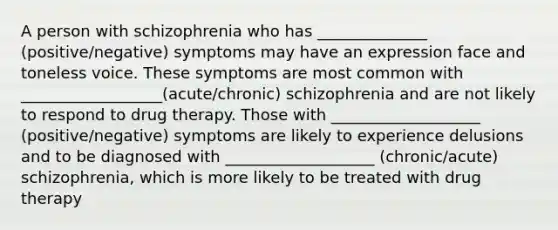 A person with schizophrenia who has ______________ (positive/negative) symptoms may have an expression face and toneless voice. These symptoms are most common with __________________(acute/chronic) schizophrenia and are not likely to respond to drug therapy. Those with ___________________ (positive/negative) symptoms are likely to experience delusions and to be diagnosed with ___________________ (chronic/acute) schizophrenia, which is more likely to be treated with drug therapy