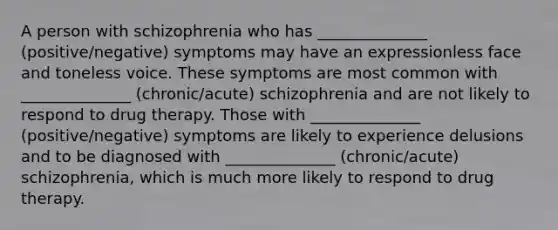 A person with schizophrenia who has ______________ (positive/negative) symptoms may have an expressionless face and toneless voice. These symptoms are most common with ______________ (chronic/acute) schizophrenia and are not likely to respond to drug therapy. Those with ______________ (positive/negative) symptoms are likely to experience delusions and to be diagnosed with ______________ (chronic/acute) schizophrenia, which is much more likely to respond to drug therapy.