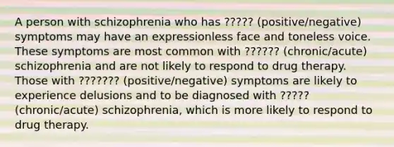 A person with schizophrenia who has ????? (positive/negative) symptoms may have an expressionless face and toneless voice. These symptoms are most common with ?????? (chronic/acute) schizophrenia and are not likely to respond to drug therapy. Those with ??????? (positive/negative) symptoms are likely to experience delusions and to be diagnosed with ????? (chronic/acute) schizophrenia, which is more likely to respond to drug therapy.