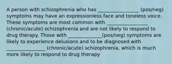 A person with schizophrenia who has _________________ (pos/neg) symptoms may have an expressionless face and toneless voice. These symptoms are most common with _________________ (chronic/acute) schizophrenia and are not likely to respond to drug therapy. Those with ______________(pos/neg) symptoms are likely to experience delusions and to be diagnosed with ________________ (chronic/acute) schizophrenia, which is much more likely to respond to drug therapy