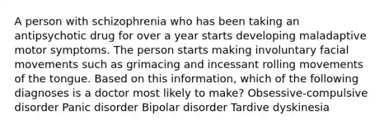 A person with schizophrenia who has been taking an antipsychotic drug for over a year starts developing maladaptive motor symptoms. The person starts making involuntary facial movements such as grimacing and incessant rolling movements of the tongue. Based on this information, which of the following diagnoses is a doctor most likely to make? Obsessive-compulsive disorder Panic disorder Bipolar disorder Tardive dyskinesia