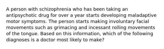 A person with schizophrenia who has been taking an antipsychotic drug for over a year starts developing maladaptive motor symptoms. The person starts making involuntary facial movements such as grimacing and incessant rolling movements of the tongue. Based on this information, which of the following diagnoses is a doctor most likely to make?