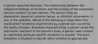 A person searched the topic "the relationship between the subjective feelings of emotions and the activity of the autonomic nervous system" on the internet. The person finds an explanation based on common sense, or informal observation, in one of the websites. Which of the following is most likely this explanation? Emotions experienced by a person are caused by the bodily changes. Emotions experienced by a person cause the autonomic reactions in the person's body. A person uses context to cognitively attribute specific emotions to arousal. The brain interprets a situation to decide which emotion is appropriate.