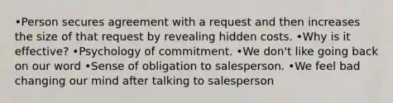 •Person secures agreement with a request and then increases the size of that request by revealing hidden costs. •Why is it effective? •Psychology of commitment. •We don't like going back on our word •Sense of obligation to salesperson. •We feel bad changing our mind after talking to salesperson