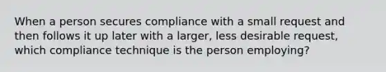 When a person secures compliance with a small request and then follows it up later with a larger, less desirable request, which compliance technique is the person employing?