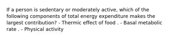 If a person is sedentary or moderately active, which of the following components of total energy expenditure makes the largest contribution? - Thermic effect of food . - Basal metabolic rate . - Physical activity