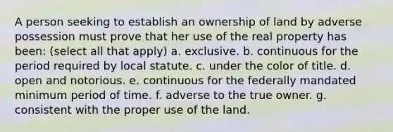 A person seeking to establish an ownership of land by adverse possession must prove that her use of the real property has been: (select all that apply) a. exclusive. b. continuous for the period required by local statute. c. under the color of title. d. open and notorious. e. continuous for the federally mandated minimum period of time. f. adverse to the true owner. g. consistent with the proper use of the land.