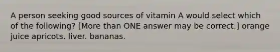 A person seeking good sources of vitamin A would select which of the following? [More than ONE answer may be correct.] orange juice apricots. liver. bananas.