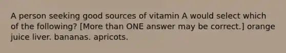 A person seeking good sources of vitamin A would select which of the following? [More than ONE answer may be correct.] orange juice liver. bananas. apricots.