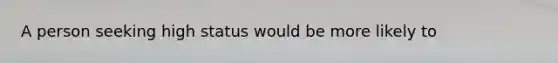 A person seeking high status would be more likely to