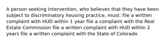 A person seeking intervention, who believes that they have been subject to discriminatory housing practice, must: file a written complaint with HUD within 1 year file a complaint with the Real Estate Commission file a written complaint with HUD within 2 years file a written complaint with the State of Colorado