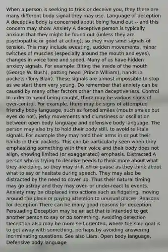 When a person is seeking to trick or deceive you, they there are many different body signal they may use. Language of deception A deceptive body is concerned about being found out -- and this concern may show. Anxiety A deceptive person is typically anxious that they might be found out (unless they are psychopathic or good at acting), so they may send signals of tension. This may include sweating, sudden movements, minor twitches of muscles (especially around the mouth and eyes), changes in voice tone and speed. Many of us have hidden anxiety signals. For example: Biting the inside of the mouth (George W. Bush), patting head (Prince William), hands in pockets (Tony Blair). These signals are almost impossible to stop as we start them very young. Do remember that anxiety can be caused by many other factors other than deceptiveness. Control In order to avoid being caught, there may be various signs of over-control. For example, there may be signs of attempted friendly body language, such as forced smiles (mouth smiles but eyes do not), jerky movements and clumsiness or oscillation between open body language and defensive body language. The person may also try to hold their body still, to avoid tell-tale signals. For example they may hold their arms in or put their hands in their pockets. This can be particularly seen when they emphasizing something with their voice and their body does not align, showing limited (or exaggerated) emphasis. Distracted A person who is trying to deceive needs to think more about what they are doing, so they may drift off or pause as they think about what to say or hesitate during speech. They may also be distracted by the need to cover up. Thus their natural timing may go astray and they may over- or under-react to events. Anxiety may be displaced into actions such as fidgeting, moving around the place or paying attention to unusual places. Reasons for deception There can be many good reasons for deception. Persuading Deception may be an act that is intended to get another person to say or do something. Avoiding detection Deception also may be more self-oriented, where the sole goal is to get away with something, perhaps by avoiding answering incriminating questions. See also Liars, Open body language, Defensive body language