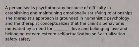 A person seeks psychotherapy because of difficulty in establishing and maintaining emotionally satisfying relationships. The therapist's approach is grounded in humanistic psychology, and the therapist conceptualizes that the client's behavior is motivated by a need for ________. love and belonging love and belonging esteem esteem self-actualization self-actualization safety safety