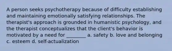 A person seeks psychotherapy because of difficulty establishing and maintaining emotionally satisfying relationships. The therapist's approach is grounded in humanistic psychology, and the therapist conceptualizes that the client's behavior is motivated by a need for ________ a. safety b. love and belonging c. esteem d. self-actualization