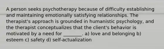 A person seeks psychotherapy because of difficulty establishing and maintaining emotionally satisfying relationships. The therapist's approach is grounded in humanistic psychology, and the therapist conceptualizes that the client's behavior is motivated by a need for ________. a) love and belonging b) esteem c) safety d) self-actualization