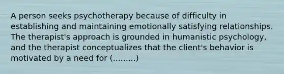 A person seeks psychotherapy because of difficulty in establishing and maintaining emotionally satisfying relationships. The therapist's approach is grounded in humanistic psychology, and the therapist conceptualizes that the client's behavior is motivated by a need for (.........)