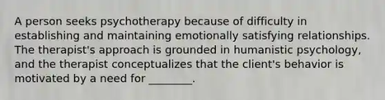 A person seeks psychotherapy because of difficulty in establishing and maintaining emotionally satisfying relationships. The therapist's approach is grounded in humanistic psychology, and the therapist conceptualizes that the client's behavior is motivated by a need for ________.