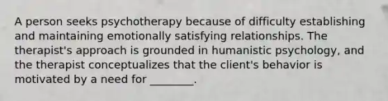 A person seeks psychotherapy because of difficulty establishing and maintaining emotionally satisfying relationships. The therapist's approach is grounded in humanistic psychology, and the therapist conceptualizes that the client's behavior is motivated by a need for ________.