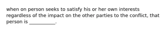 when on person seeks to satisfy his or her own interests regardless of the impact on the other parties to the conflict, that person is ___________.