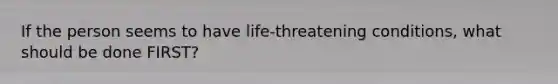 If the person seems to have life-threatening conditions, what should be done FIRST?