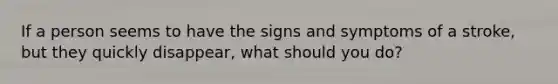If a person seems to have the signs and symptoms of a stroke, but they quickly disappear, what should you do?