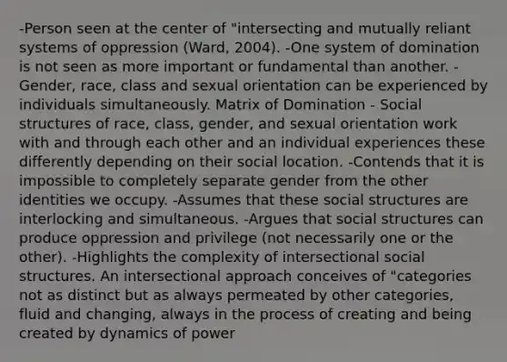 -Person seen at the center of "intersecting and mutually reliant systems of oppression (Ward, 2004). -One system of domination is not seen as more important or fundamental than another. -Gender, race, class and sexual orientation can be experienced by individuals simultaneously. Matrix of Domination - Social structures of race, class, gender, and sexual orientation work with and through each other and an individual experiences these differently depending on their social location. -Contends that it is impossible to completely separate gender from the other identities we occupy. -Assumes that these social structures are interlocking and simultaneous. -Argues that social structures can produce oppression and privilege (not necessarily one or the other). -Highlights the complexity of intersectional social structures. An intersectional approach conceives of "categories not as distinct but as always permeated by other categories, fluid and changing, always in the process of creating and being created by dynamics of power