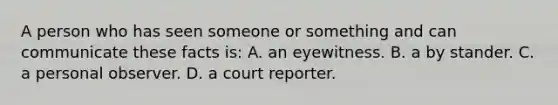 A person who has seen someone or something and can communicate these facts is: A. an eyewitness. B. a by stander. C. a personal observer. D. a court reporter.