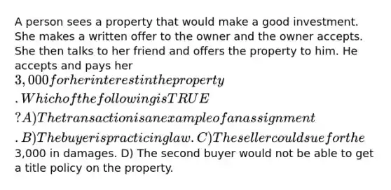 A person sees a property that would make a good investment. She makes a written offer to the owner and the owner accepts. She then talks to her friend and offers the property to him. He accepts and pays her 3,000 for her interest in the property. Which of the following is TRUE? A) The transaction is an example of an assignment. B) The buyer is practicing law. C) The seller could sue for the3,000 in damages. D) The second buyer would not be able to get a title policy on the property.