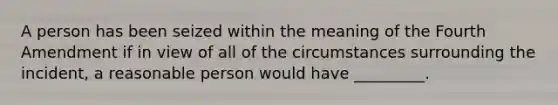 A person has been seized within the meaning of the Fourth Amendment if in view of all of the circumstances surrounding the incident, a reasonable person would have _________.