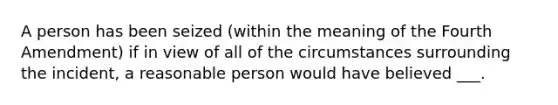 A person has been seized (within the meaning of the Fourth Amendment) if in view of all of the circumstances surrounding the incident, a reasonable person would have believed ___.