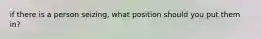 if there is a person seizing, what position should you put them in?
