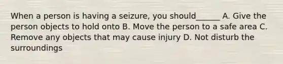 When a person is having a seizure, you should______ A. Give the person objects to hold onto B. Move the person to a safe area C. Remove any objects that may cause injury D. Not disturb the surroundings